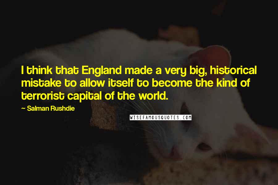 Salman Rushdie Quotes: I think that England made a very big, historical mistake to allow itself to become the kind of terrorist capital of the world.
