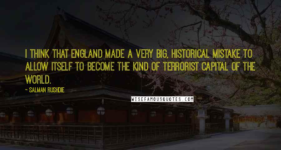 Salman Rushdie Quotes: I think that England made a very big, historical mistake to allow itself to become the kind of terrorist capital of the world.