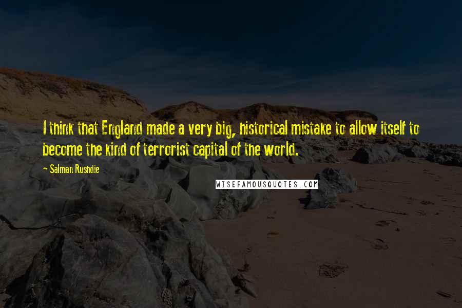 Salman Rushdie Quotes: I think that England made a very big, historical mistake to allow itself to become the kind of terrorist capital of the world.
