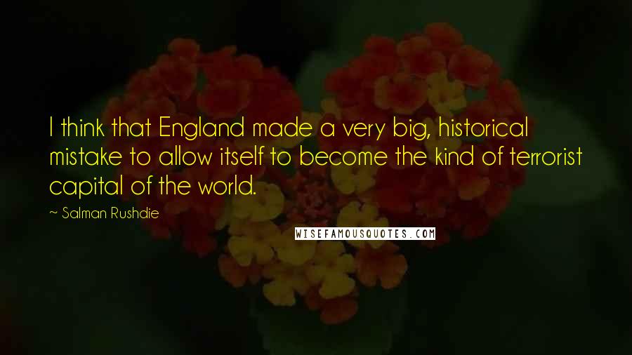 Salman Rushdie Quotes: I think that England made a very big, historical mistake to allow itself to become the kind of terrorist capital of the world.