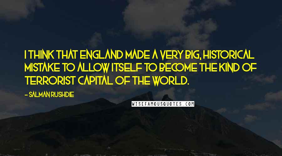 Salman Rushdie Quotes: I think that England made a very big, historical mistake to allow itself to become the kind of terrorist capital of the world.
