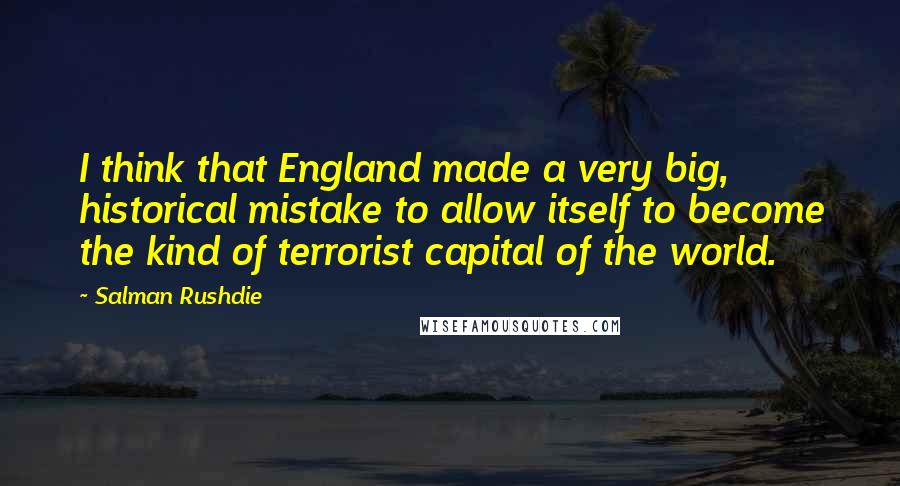 Salman Rushdie Quotes: I think that England made a very big, historical mistake to allow itself to become the kind of terrorist capital of the world.
