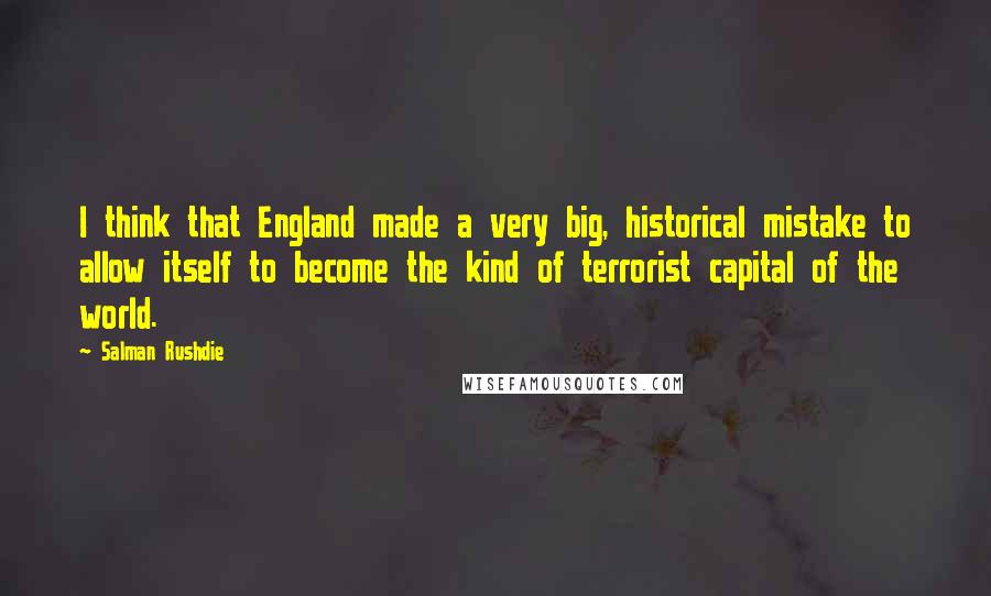 Salman Rushdie Quotes: I think that England made a very big, historical mistake to allow itself to become the kind of terrorist capital of the world.