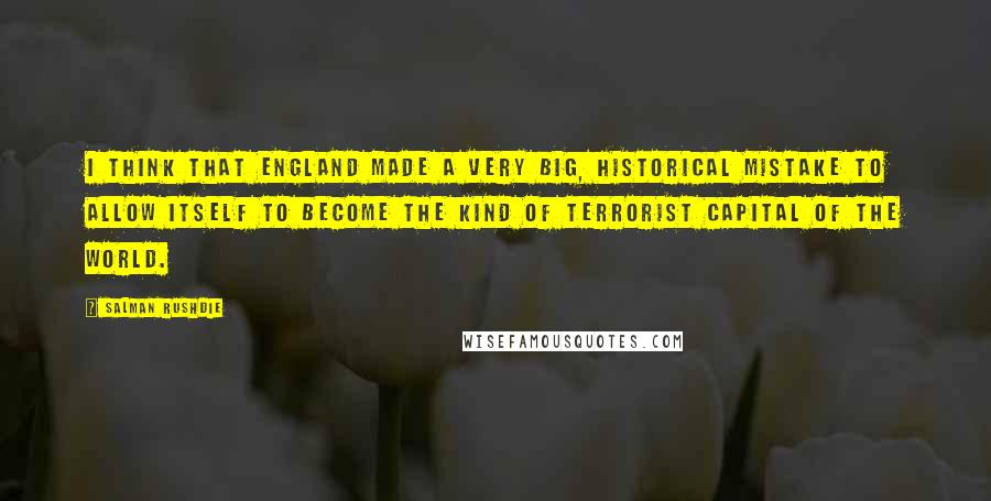 Salman Rushdie Quotes: I think that England made a very big, historical mistake to allow itself to become the kind of terrorist capital of the world.