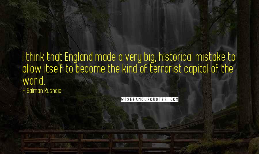 Salman Rushdie Quotes: I think that England made a very big, historical mistake to allow itself to become the kind of terrorist capital of the world.