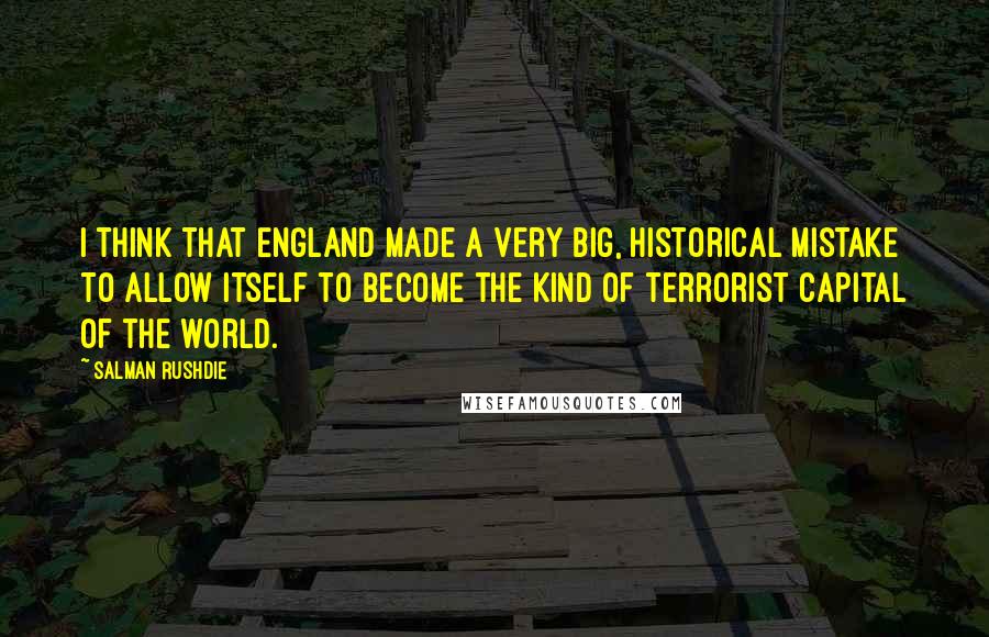 Salman Rushdie Quotes: I think that England made a very big, historical mistake to allow itself to become the kind of terrorist capital of the world.
