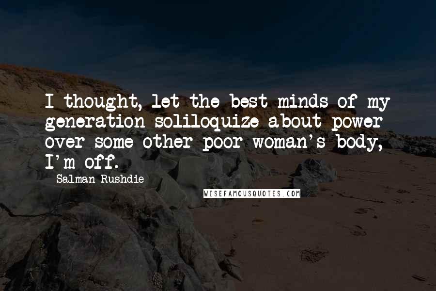 Salman Rushdie Quotes: I thought, let the best minds of my generation soliloquize about power over some other poor woman's body, I'm off.