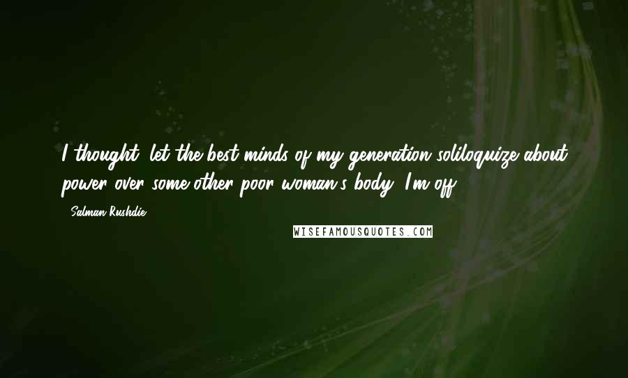 Salman Rushdie Quotes: I thought, let the best minds of my generation soliloquize about power over some other poor woman's body, I'm off.