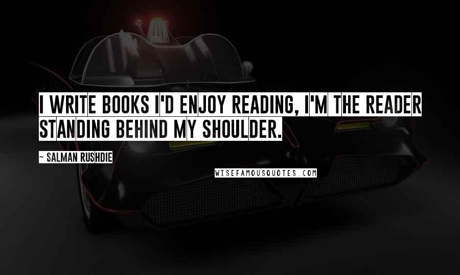 Salman Rushdie Quotes: I write books I'd enjoy reading, I'm the reader standing behind my shoulder.