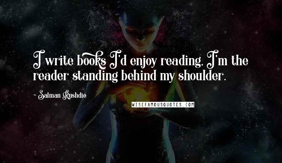 Salman Rushdie Quotes: I write books I'd enjoy reading, I'm the reader standing behind my shoulder.