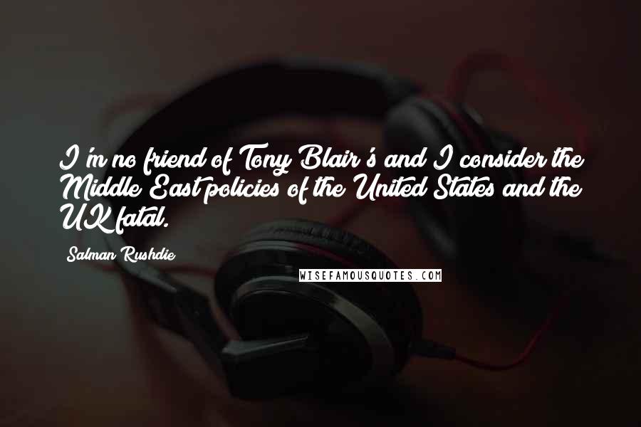 Salman Rushdie Quotes: I'm no friend of Tony Blair's and I consider the Middle East policies of the United States and the UK fatal.