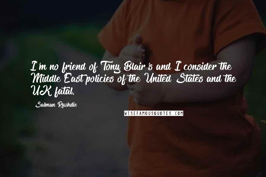 Salman Rushdie Quotes: I'm no friend of Tony Blair's and I consider the Middle East policies of the United States and the UK fatal.