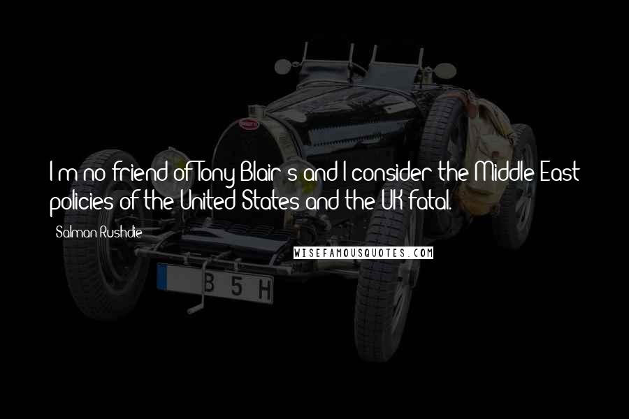 Salman Rushdie Quotes: I'm no friend of Tony Blair's and I consider the Middle East policies of the United States and the UK fatal.