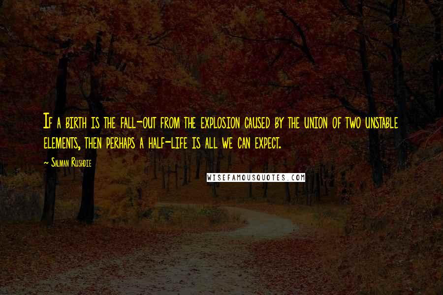 Salman Rushdie Quotes: If a birth is the fall-out from the explosion caused by the union of two unstable elements, then perhaps a half-life is all we can expect.