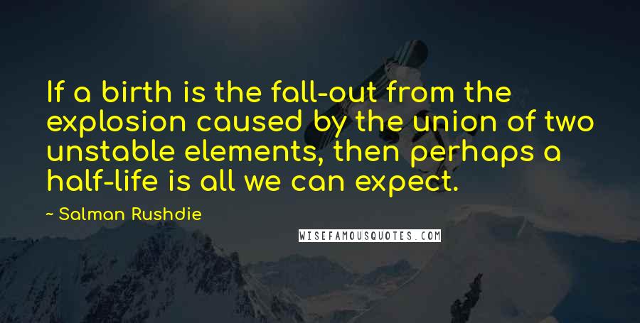 Salman Rushdie Quotes: If a birth is the fall-out from the explosion caused by the union of two unstable elements, then perhaps a half-life is all we can expect.