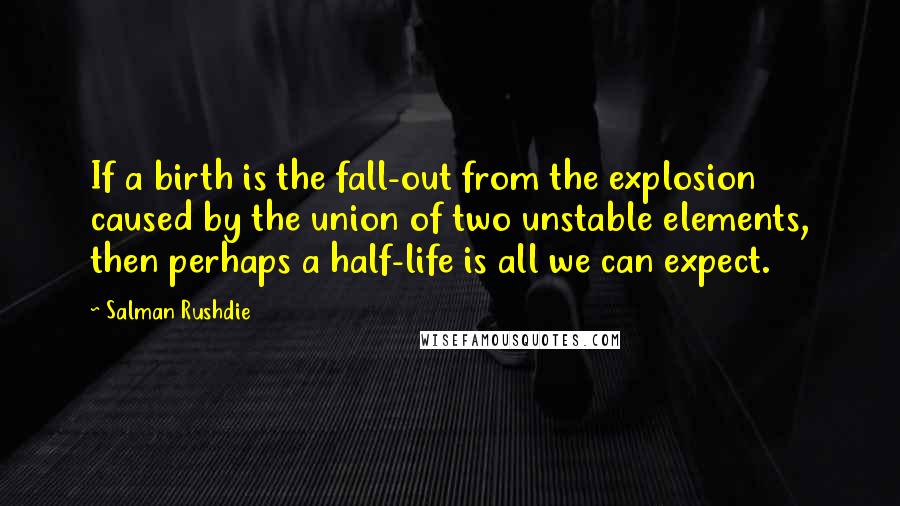 Salman Rushdie Quotes: If a birth is the fall-out from the explosion caused by the union of two unstable elements, then perhaps a half-life is all we can expect.