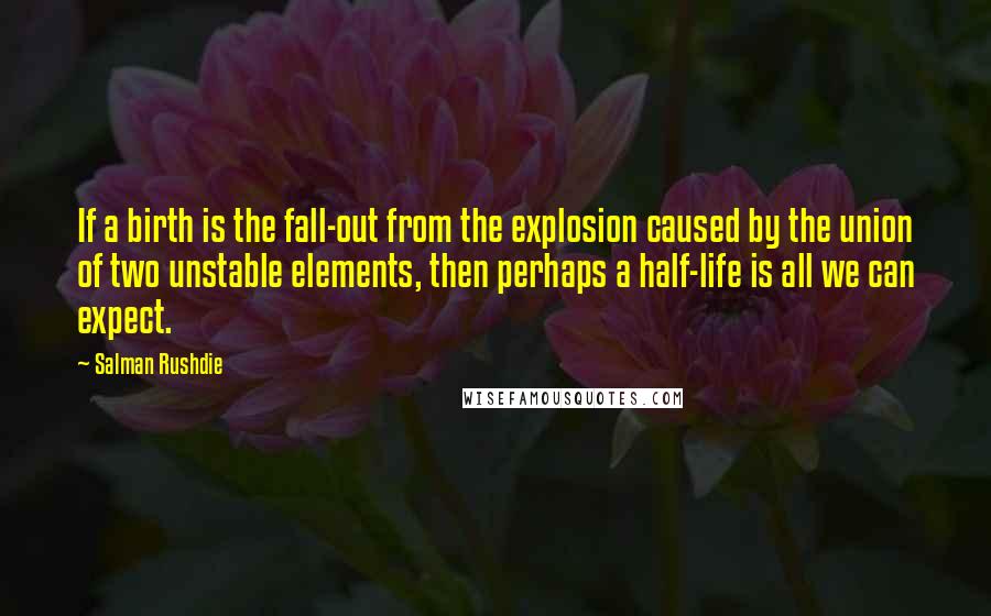 Salman Rushdie Quotes: If a birth is the fall-out from the explosion caused by the union of two unstable elements, then perhaps a half-life is all we can expect.