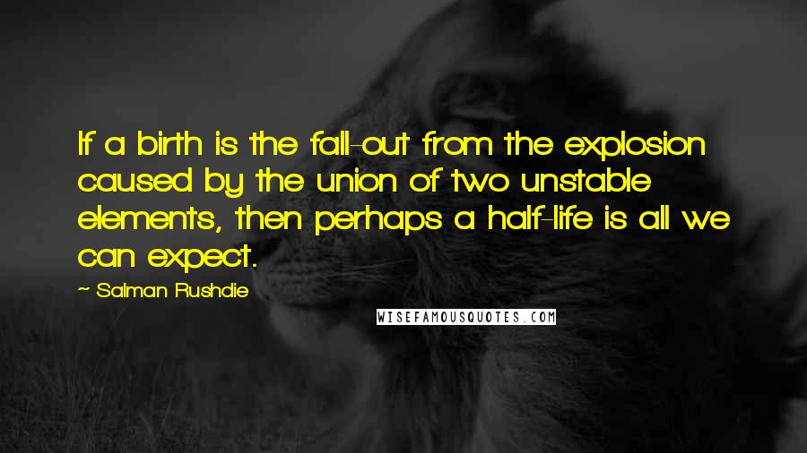 Salman Rushdie Quotes: If a birth is the fall-out from the explosion caused by the union of two unstable elements, then perhaps a half-life is all we can expect.