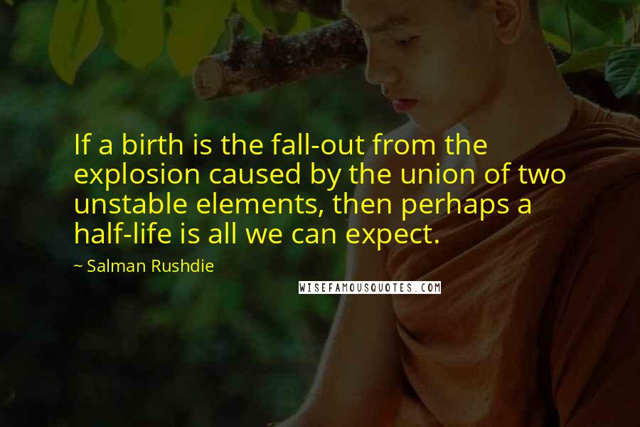 Salman Rushdie Quotes: If a birth is the fall-out from the explosion caused by the union of two unstable elements, then perhaps a half-life is all we can expect.