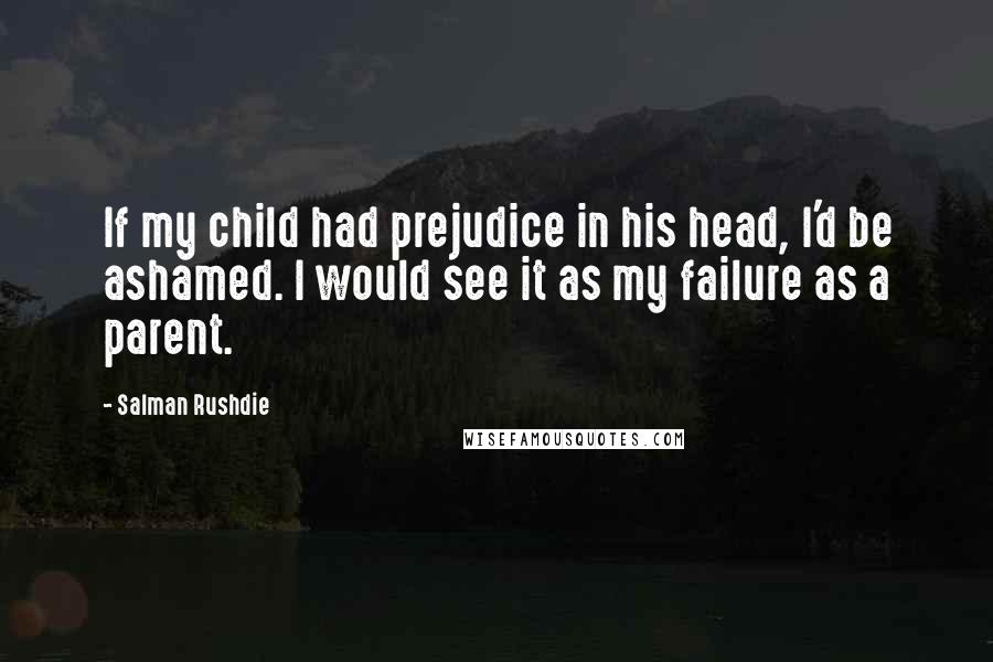 Salman Rushdie Quotes: If my child had prejudice in his head, I'd be ashamed. I would see it as my failure as a parent.