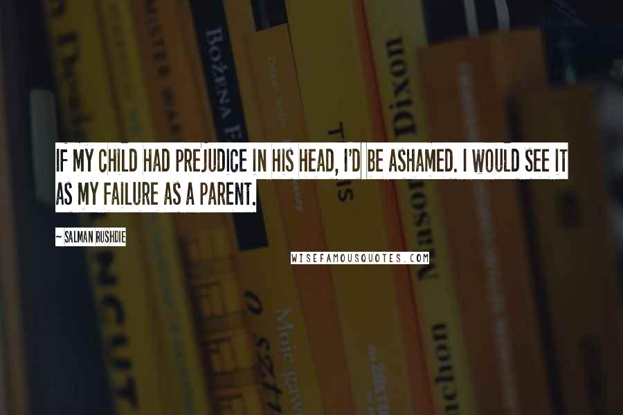 Salman Rushdie Quotes: If my child had prejudice in his head, I'd be ashamed. I would see it as my failure as a parent.