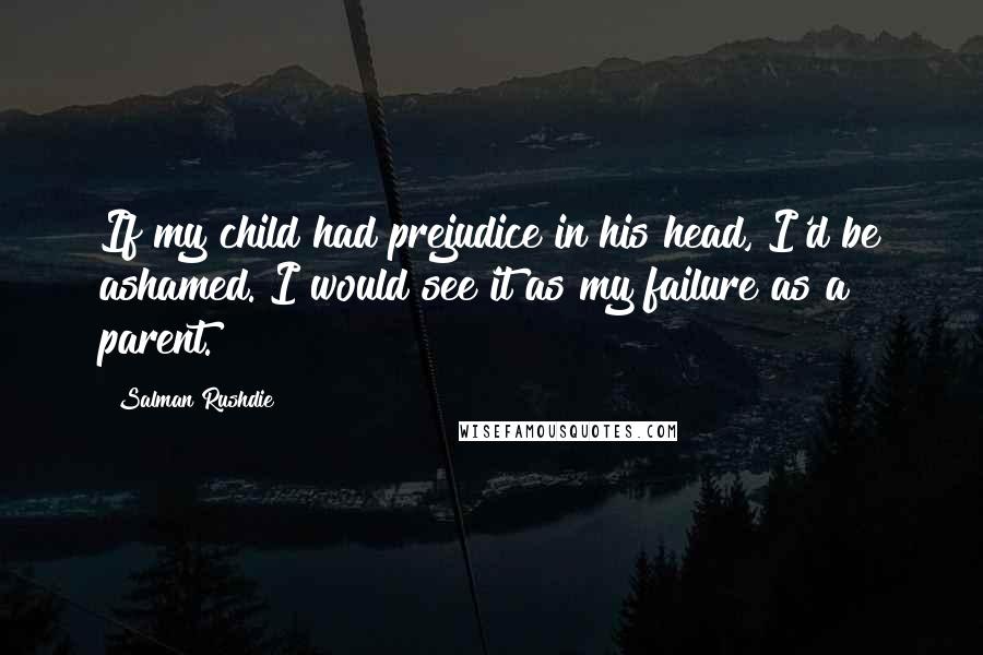 Salman Rushdie Quotes: If my child had prejudice in his head, I'd be ashamed. I would see it as my failure as a parent.