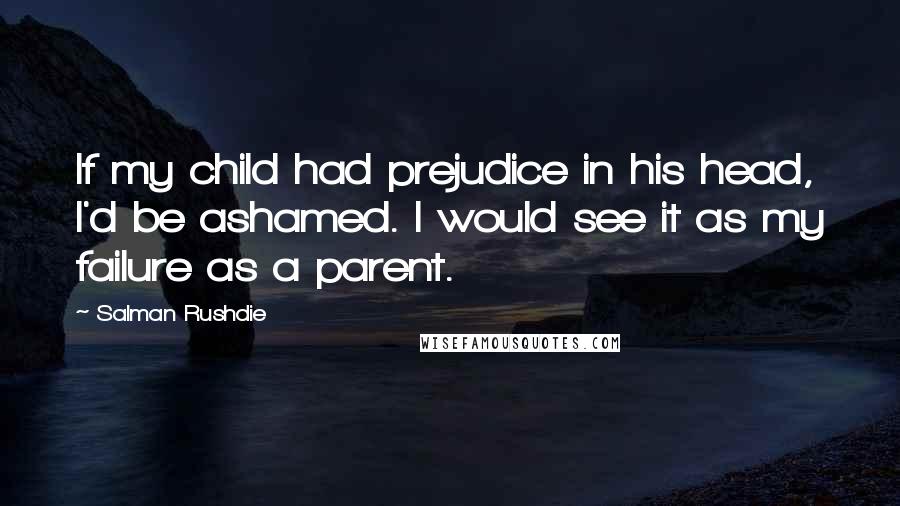 Salman Rushdie Quotes: If my child had prejudice in his head, I'd be ashamed. I would see it as my failure as a parent.