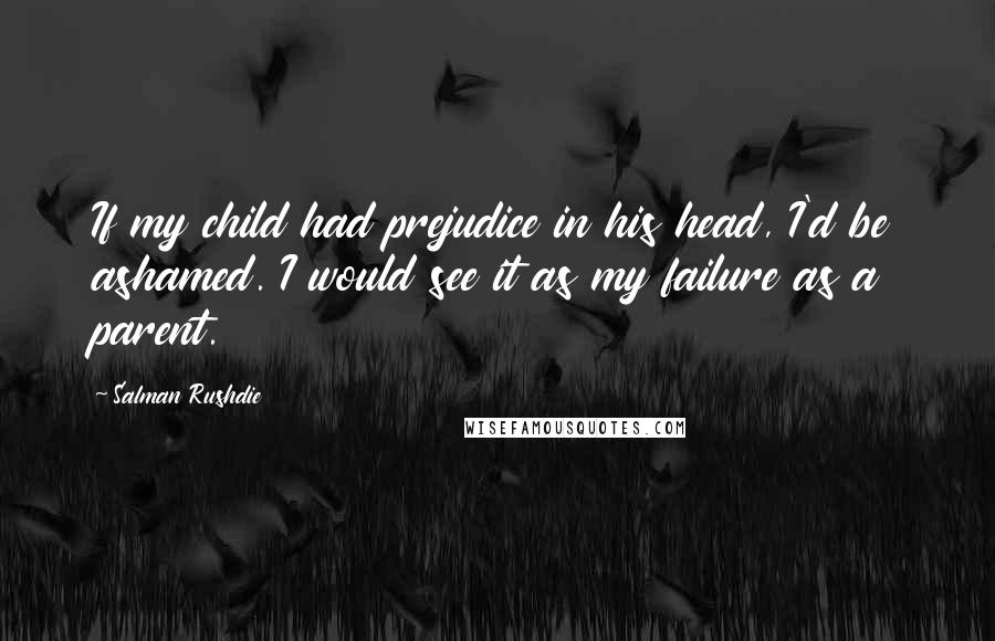 Salman Rushdie Quotes: If my child had prejudice in his head, I'd be ashamed. I would see it as my failure as a parent.