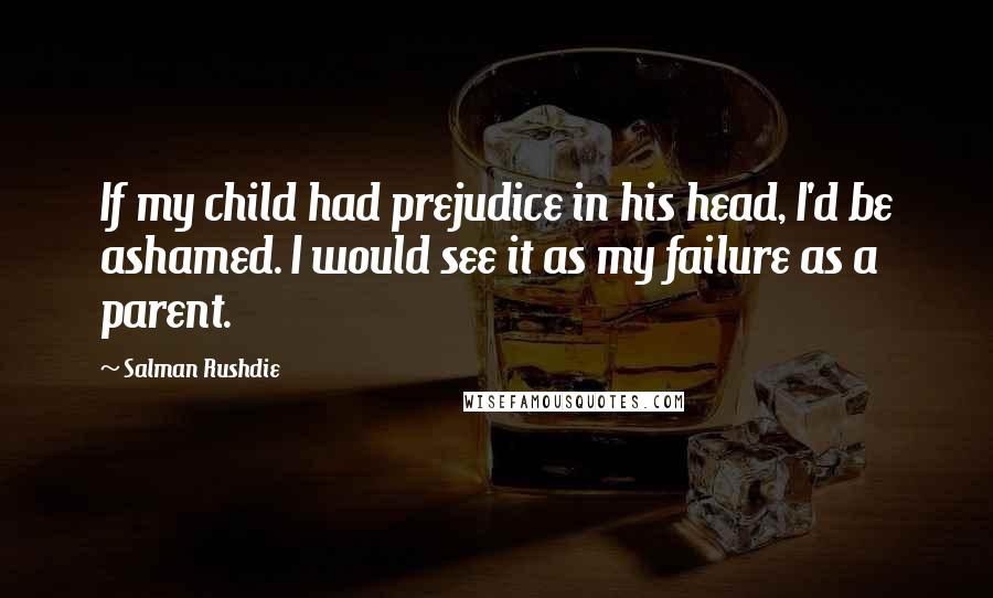 Salman Rushdie Quotes: If my child had prejudice in his head, I'd be ashamed. I would see it as my failure as a parent.