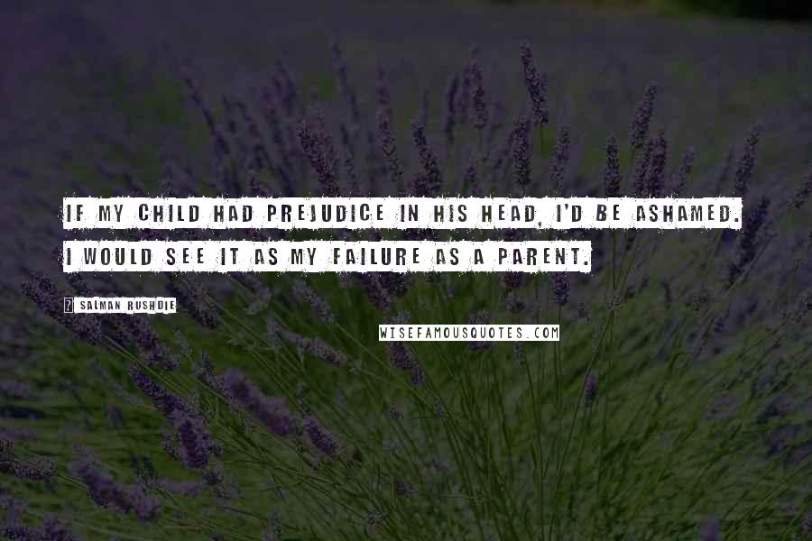 Salman Rushdie Quotes: If my child had prejudice in his head, I'd be ashamed. I would see it as my failure as a parent.