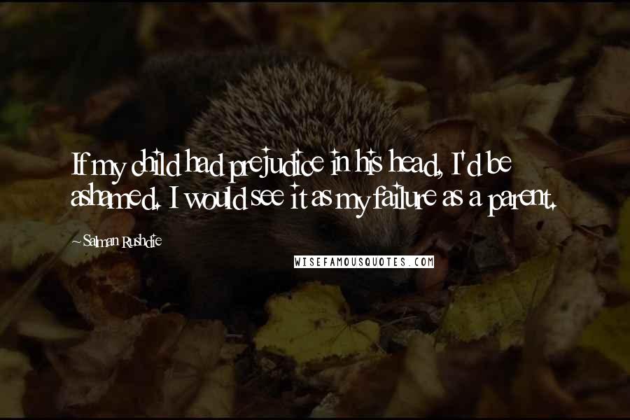 Salman Rushdie Quotes: If my child had prejudice in his head, I'd be ashamed. I would see it as my failure as a parent.