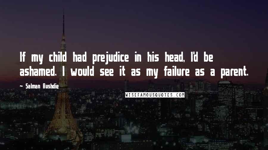 Salman Rushdie Quotes: If my child had prejudice in his head, I'd be ashamed. I would see it as my failure as a parent.