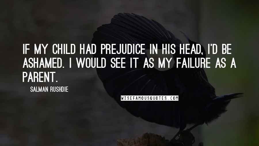 Salman Rushdie Quotes: If my child had prejudice in his head, I'd be ashamed. I would see it as my failure as a parent.