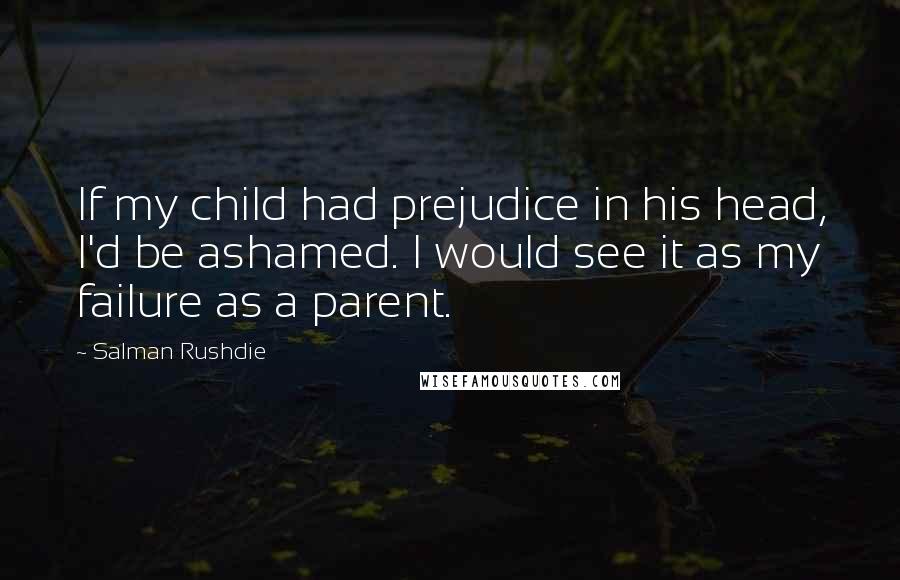 Salman Rushdie Quotes: If my child had prejudice in his head, I'd be ashamed. I would see it as my failure as a parent.