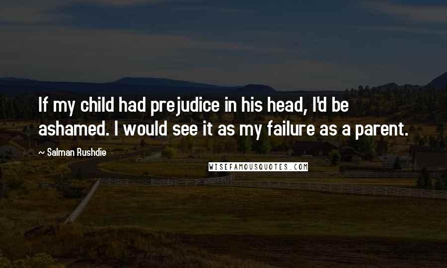 Salman Rushdie Quotes: If my child had prejudice in his head, I'd be ashamed. I would see it as my failure as a parent.