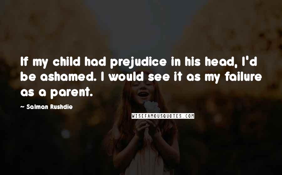 Salman Rushdie Quotes: If my child had prejudice in his head, I'd be ashamed. I would see it as my failure as a parent.