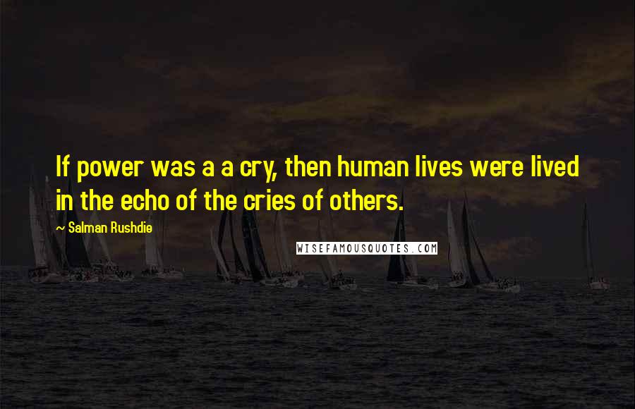 Salman Rushdie Quotes: If power was a a cry, then human lives were lived in the echo of the cries of others.