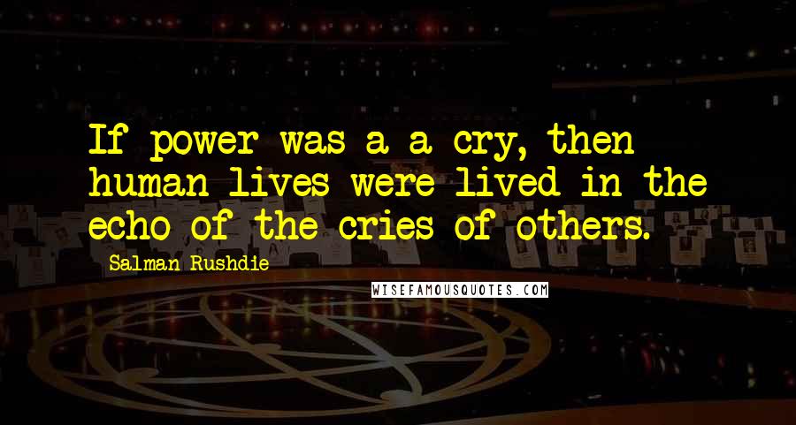 Salman Rushdie Quotes: If power was a a cry, then human lives were lived in the echo of the cries of others.