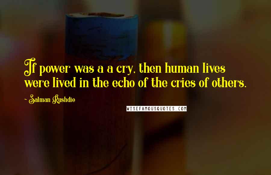 Salman Rushdie Quotes: If power was a a cry, then human lives were lived in the echo of the cries of others.