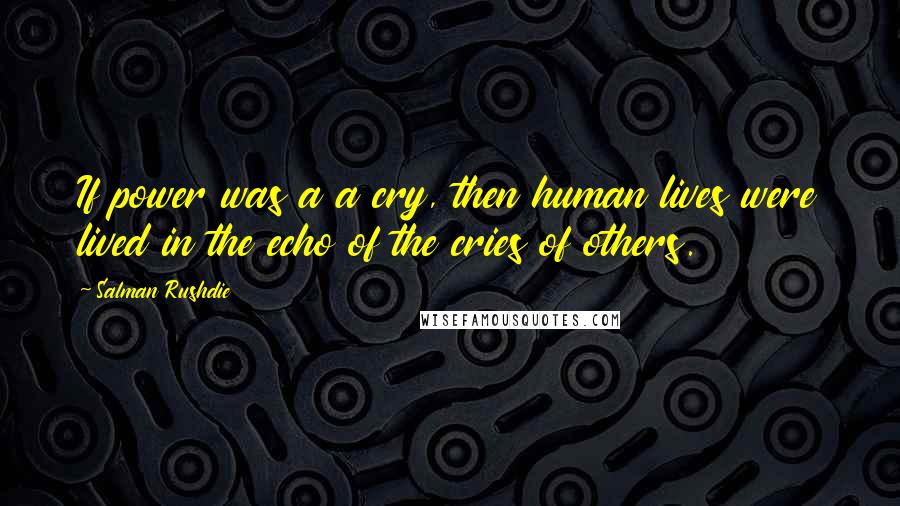 Salman Rushdie Quotes: If power was a a cry, then human lives were lived in the echo of the cries of others.