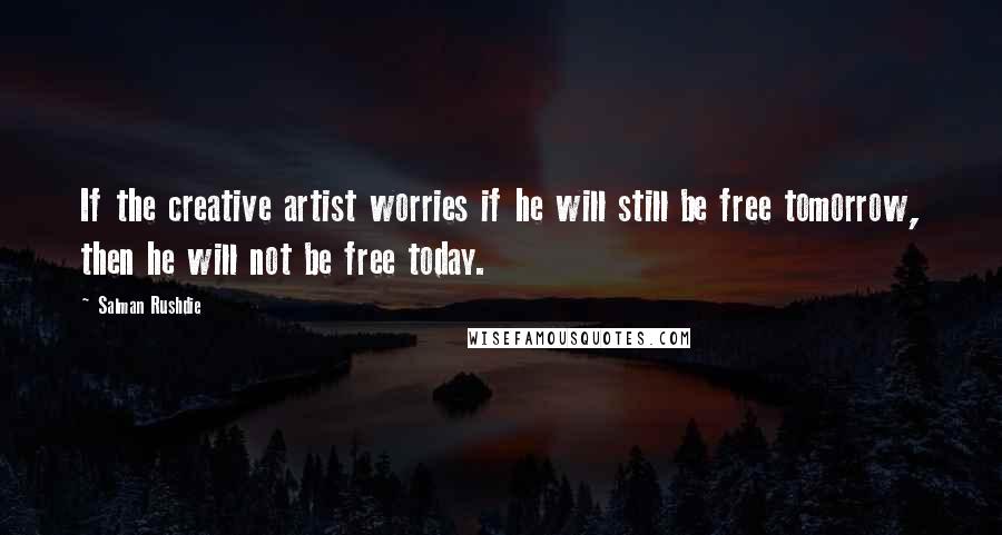 Salman Rushdie Quotes: If the creative artist worries if he will still be free tomorrow, then he will not be free today.