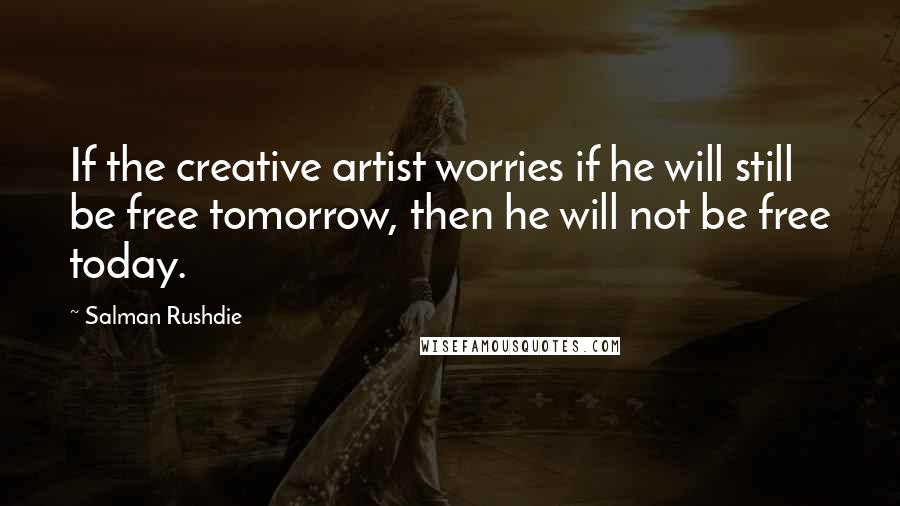 Salman Rushdie Quotes: If the creative artist worries if he will still be free tomorrow, then he will not be free today.