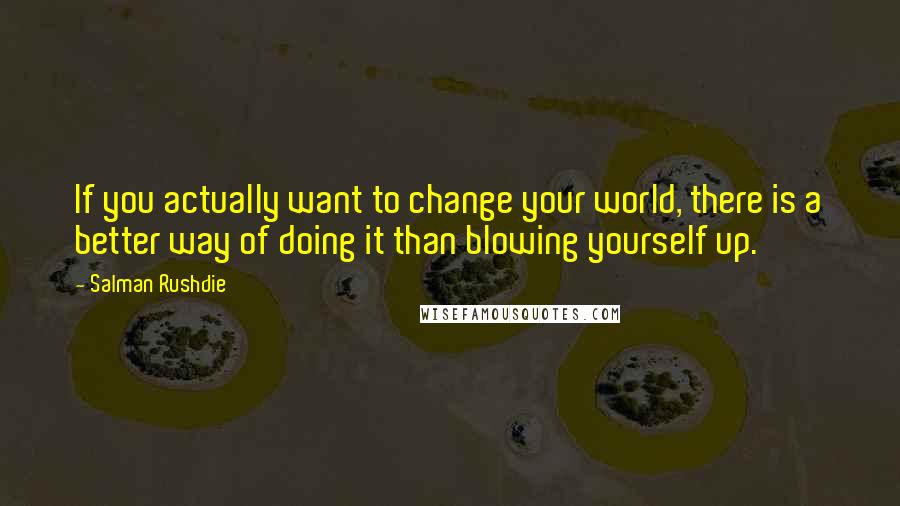 Salman Rushdie Quotes: If you actually want to change your world, there is a better way of doing it than blowing yourself up.