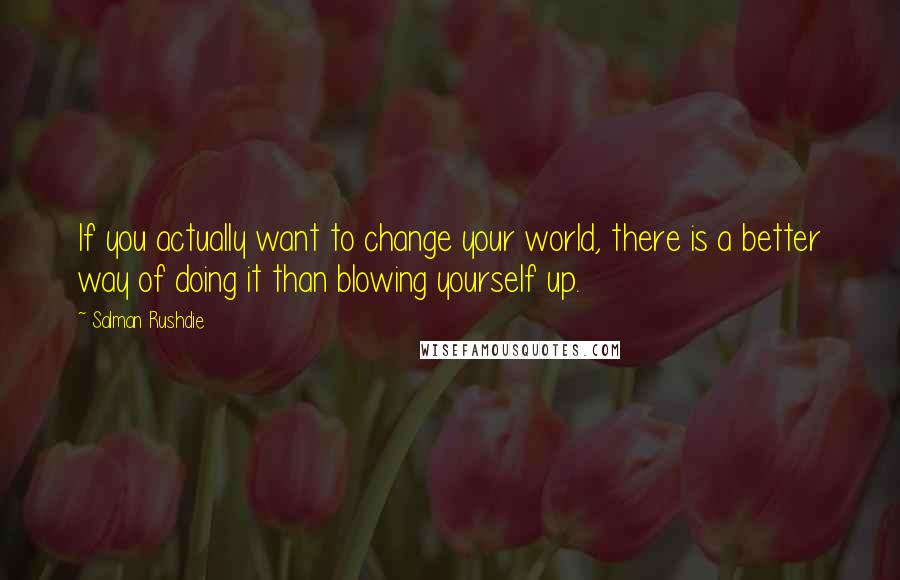 Salman Rushdie Quotes: If you actually want to change your world, there is a better way of doing it than blowing yourself up.