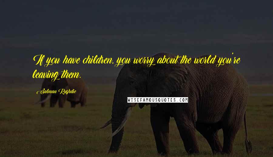 Salman Rushdie Quotes: If you have children, you worry about the world you're leaving them.