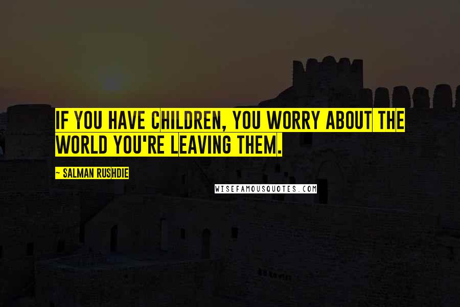 Salman Rushdie Quotes: If you have children, you worry about the world you're leaving them.