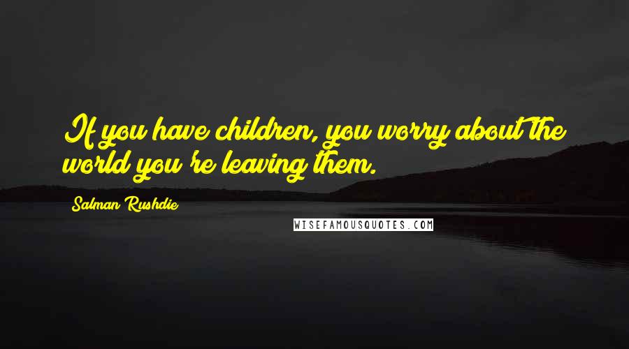 Salman Rushdie Quotes: If you have children, you worry about the world you're leaving them.