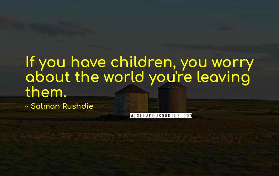 Salman Rushdie Quotes: If you have children, you worry about the world you're leaving them.