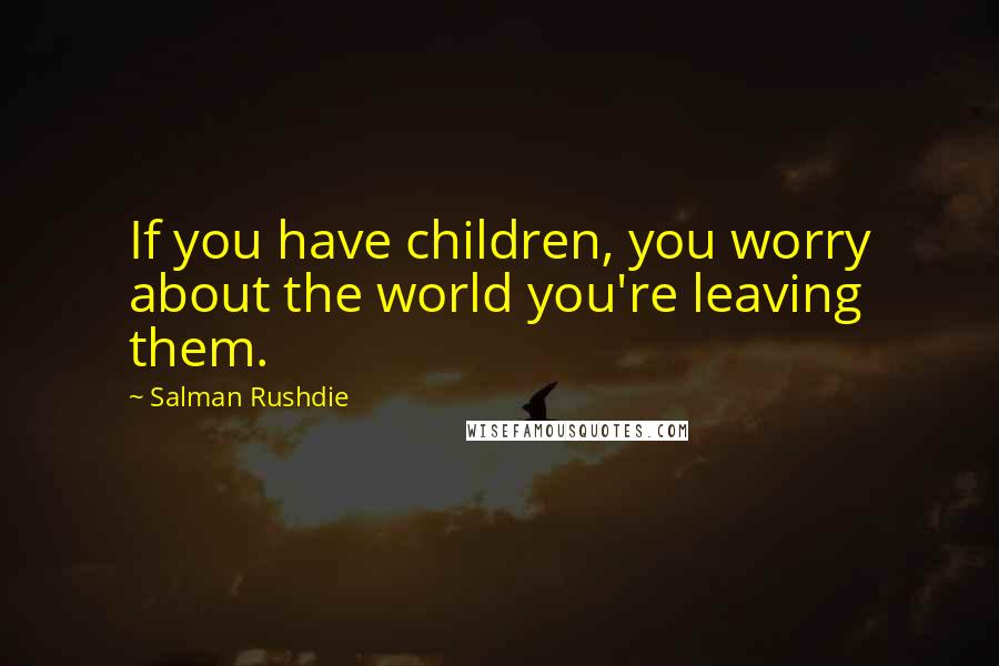 Salman Rushdie Quotes: If you have children, you worry about the world you're leaving them.