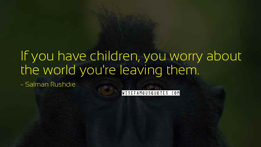 Salman Rushdie Quotes: If you have children, you worry about the world you're leaving them.